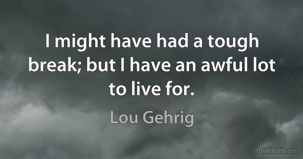 I might have had a tough break; but I have an awful lot to live for. (Lou Gehrig)