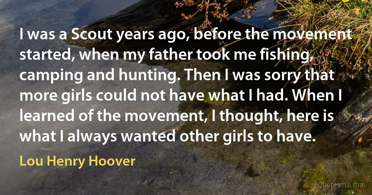 I was a Scout years ago, before the movement started, when my father took me fishing, camping and hunting. Then I was sorry that more girls could not have what I had. When I learned of the movement, I thought, here is what I always wanted other girls to have. (Lou Henry Hoover)