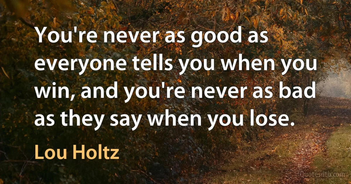 You're never as good as everyone tells you when you win, and you're never as bad as they say when you lose. (Lou Holtz)