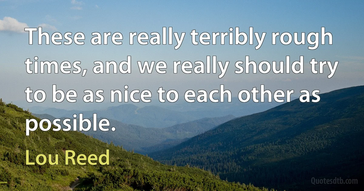 These are really terribly rough times, and we really should try to be as nice to each other as possible. (Lou Reed)