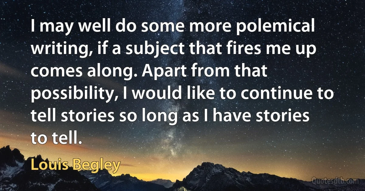 I may well do some more polemical writing, if a subject that fires me up comes along. Apart from that possibility, I would like to continue to tell stories so long as I have stories to tell. (Louis Begley)