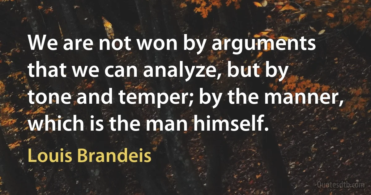 We are not won by arguments that we can analyze, but by tone and temper; by the manner, which is the man himself. (Louis Brandeis)