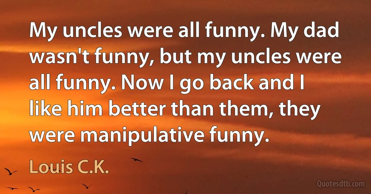 My uncles were all funny. My dad wasn't funny, but my uncles were all funny. Now I go back and I like him better than them, they were manipulative funny. (Louis C.K.)