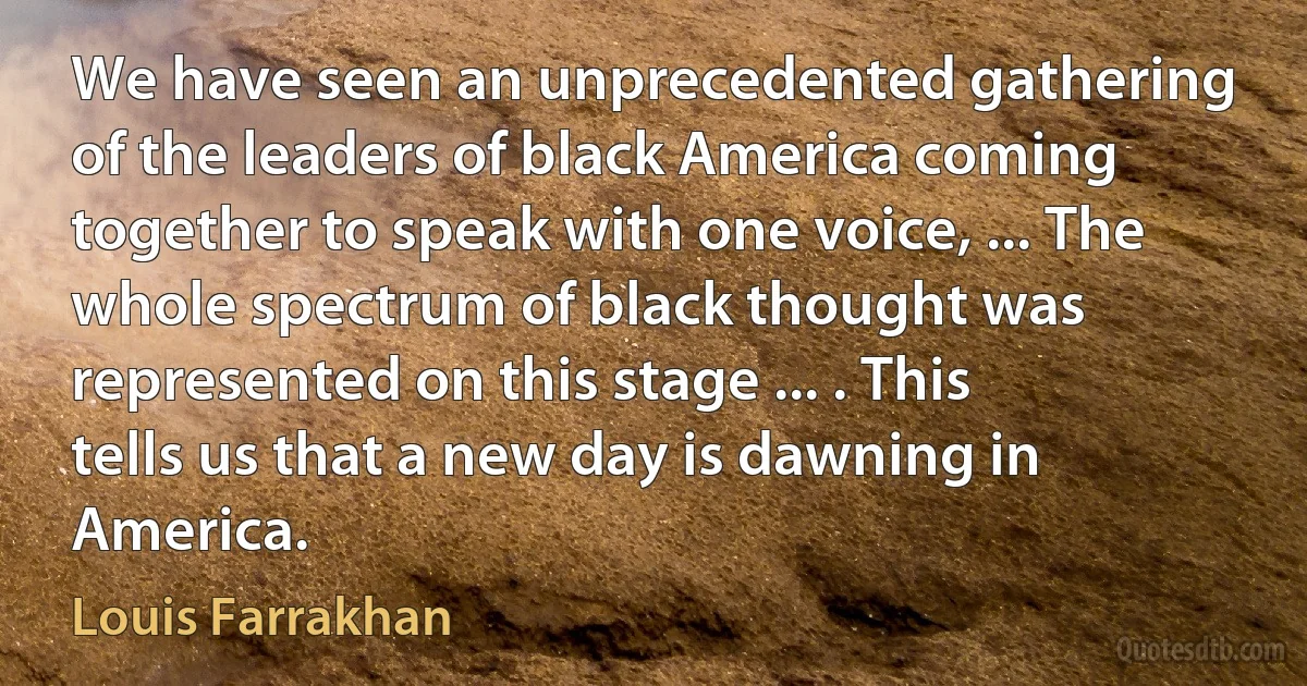 We have seen an unprecedented gathering of the leaders of black America coming together to speak with one voice, ... The whole spectrum of black thought was represented on this stage ... . This tells us that a new day is dawning in America. (Louis Farrakhan)