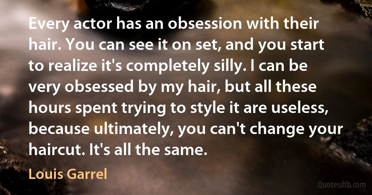 Every actor has an obsession with their hair. You can see it on set, and you start to realize it's completely silly. I can be very obsessed by my hair, but all these hours spent trying to style it are useless, because ultimately, you can't change your haircut. It's all the same. (Louis Garrel)