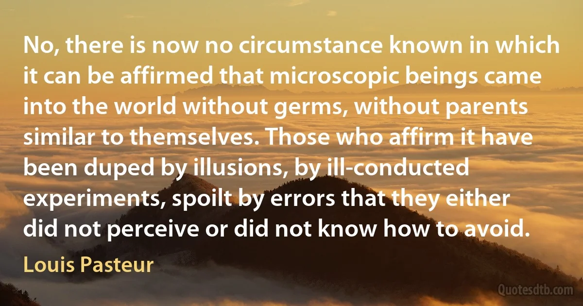 No, there is now no circumstance known in which it can be affirmed that microscopic beings came into the world without germs, without parents similar to themselves. Those who affirm it have been duped by illusions, by ill-conducted experiments, spoilt by errors that they either did not perceive or did not know how to avoid. (Louis Pasteur)