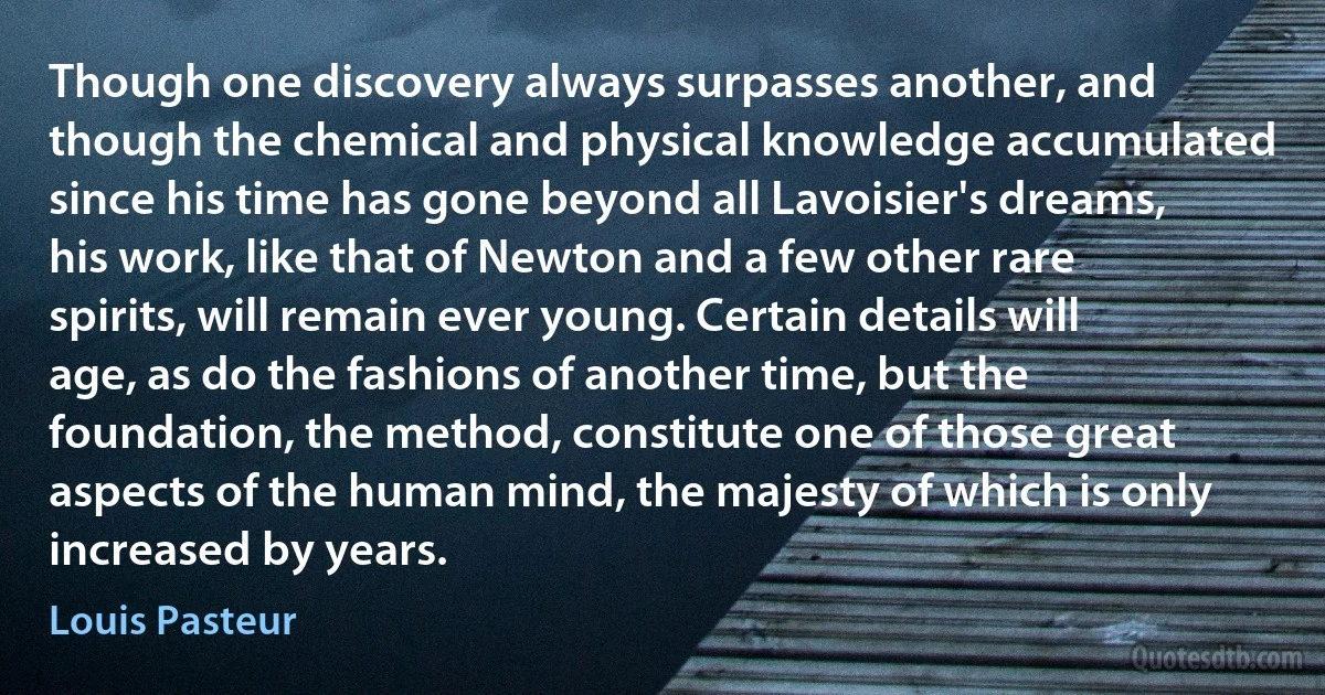 Though one discovery always surpasses another, and though the chemical and physical knowledge accumulated since his time has gone beyond all Lavoisier's dreams, his work, like that of Newton and a few other rare spirits, will remain ever young. Certain details will age, as do the fashions of another time, but the foundation, the method, constitute one of those great aspects of the human mind, the majesty of which is only increased by years. (Louis Pasteur)