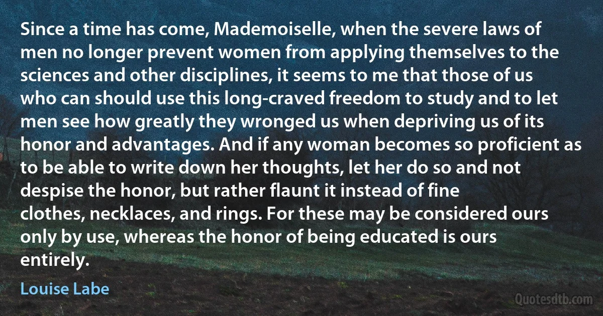 Since a time has come, Mademoiselle, when the severe laws of men no longer prevent women from applying themselves to the sciences and other disciplines, it seems to me that those of us who can should use this long-craved freedom to study and to let men see how greatly they wronged us when depriving us of its honor and advantages. And if any woman becomes so proficient as to be able to write down her thoughts, let her do so and not despise the honor, but rather flaunt it instead of fine clothes, necklaces, and rings. For these may be considered ours only by use, whereas the honor of being educated is ours entirely. (Louise Labe)