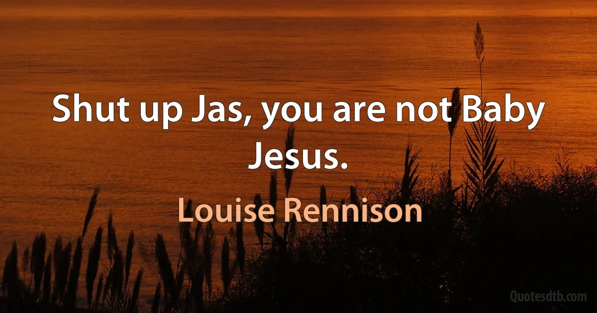 Shut up Jas, you are not Baby Jesus. (Louise Rennison)