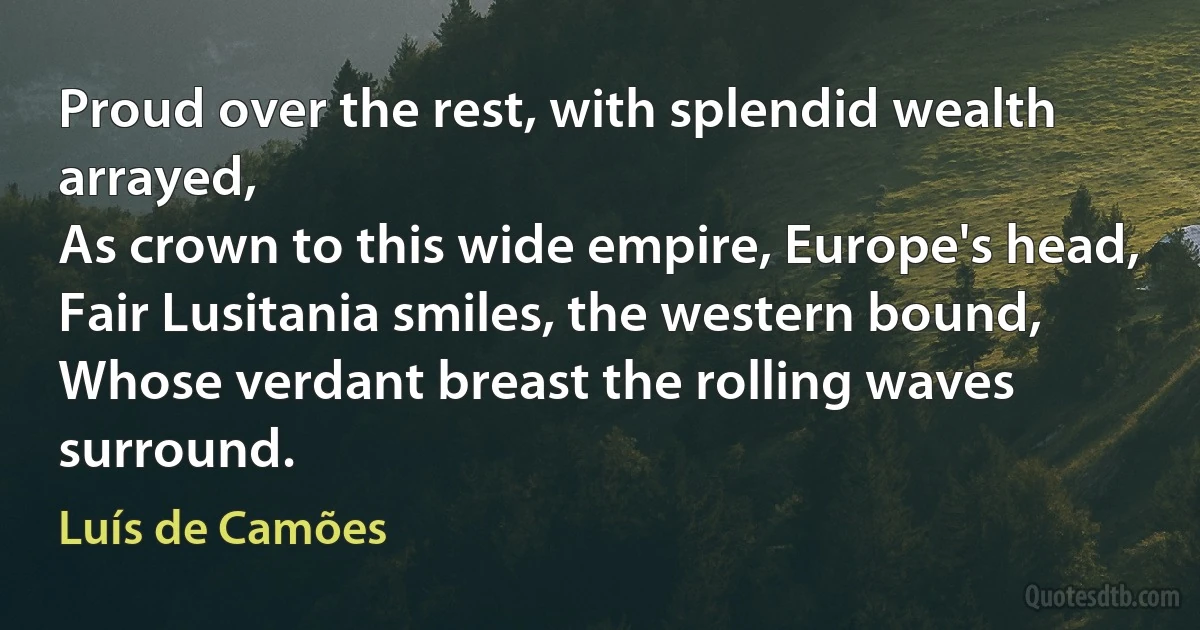 Proud over the rest, with splendid wealth arrayed,
As crown to this wide empire, Europe's head,
Fair Lusitania smiles, the western bound,
Whose verdant breast the rolling waves surround. (Luís de Camões)