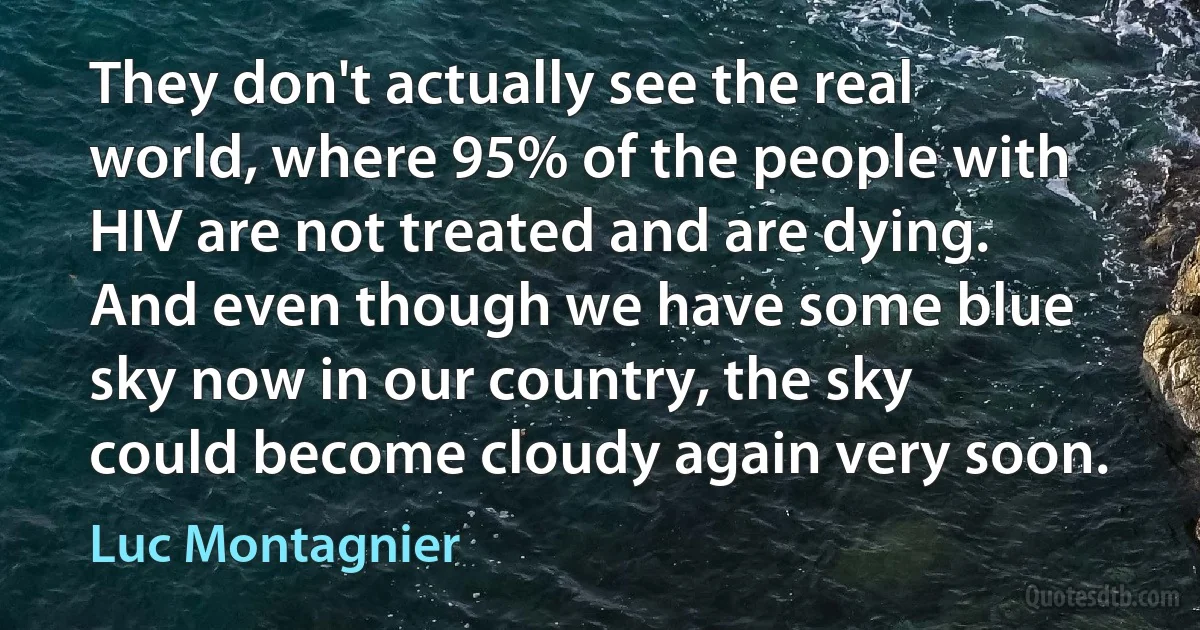 They don't actually see the real world, where 95% of the people with HIV are not treated and are dying. And even though we have some blue sky now in our country, the sky could become cloudy again very soon. (Luc Montagnier)