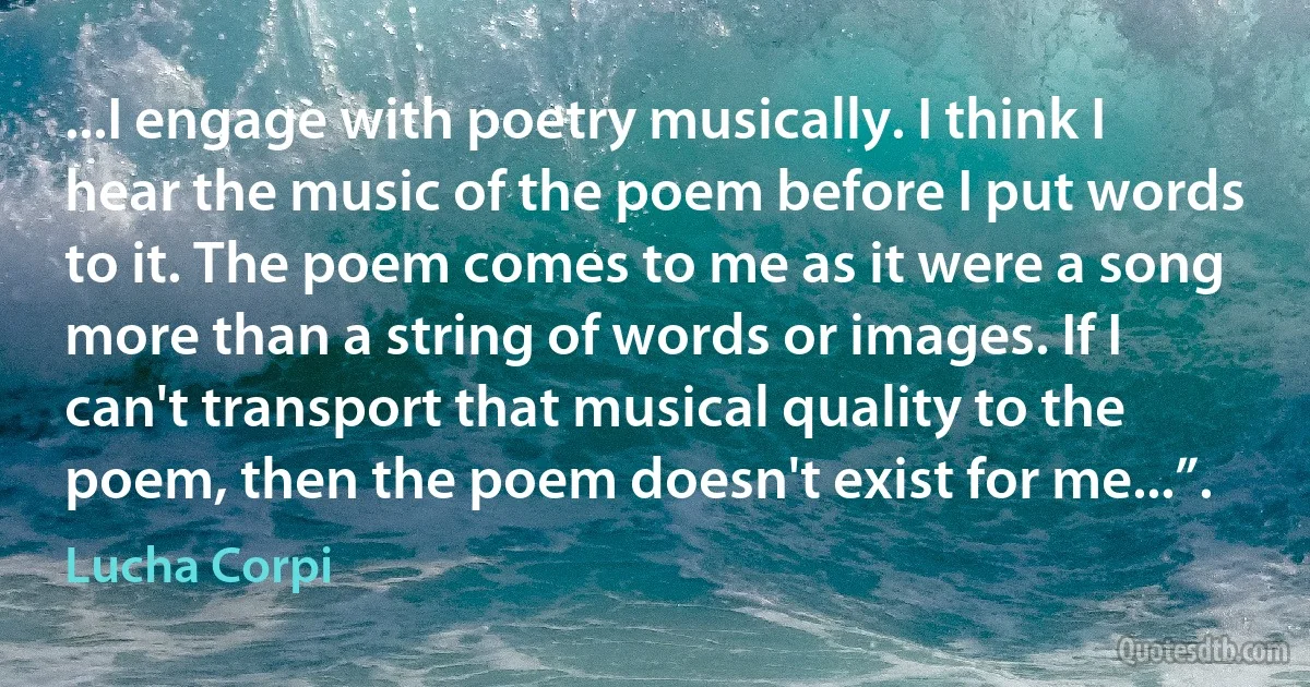 ...I engage with poetry musically. I think I hear the music of the poem before I put words to it. The poem comes to me as it were a song more than a string of words or images. If I can't transport that musical quality to the poem, then the poem doesn't exist for me...”. (Lucha Corpi)