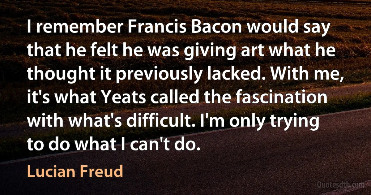 I remember Francis Bacon would say that he felt he was giving art what he thought it previously lacked. With me, it's what Yeats called the fascination with what's difficult. I'm only trying to do what I can't do. (Lucian Freud)