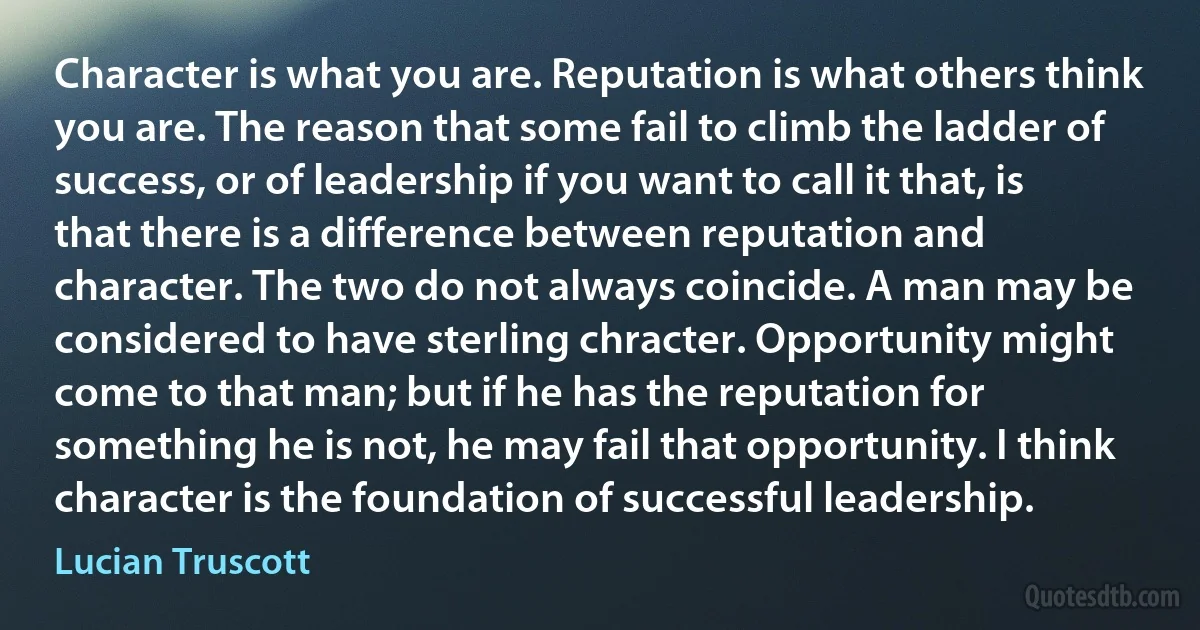 Character is what you are. Reputation is what others think you are. The reason that some fail to climb the ladder of success, or of leadership if you want to call it that, is that there is a difference between reputation and character. The two do not always coincide. A man may be considered to have sterling chracter. Opportunity might come to that man; but if he has the reputation for something he is not, he may fail that opportunity. I think character is the foundation of successful leadership. (Lucian Truscott)