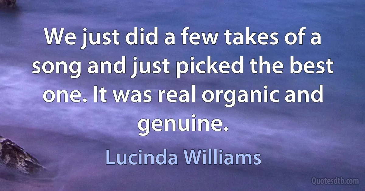 We just did a few takes of a song and just picked the best one. It was real organic and genuine. (Lucinda Williams)