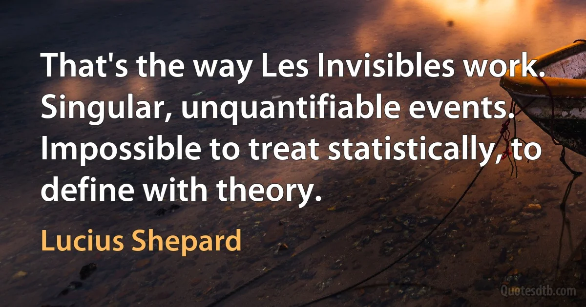 That's the way Les Invisibles work. Singular, unquantifiable events. Impossible to treat statistically, to define with theory. (Lucius Shepard)