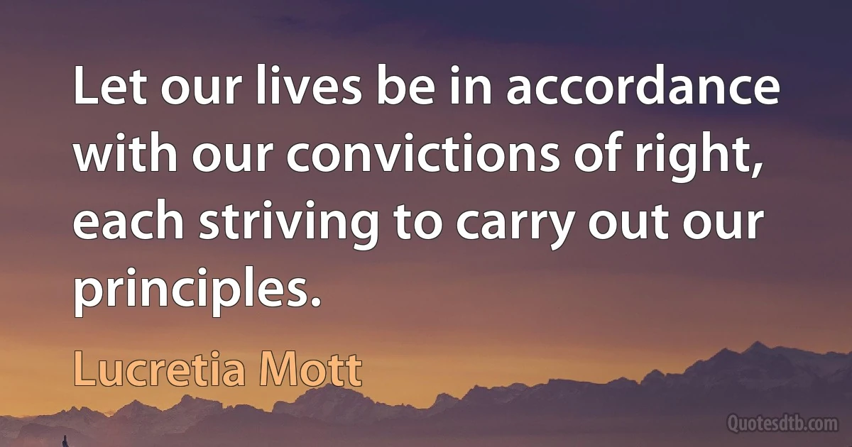 Let our lives be in accordance with our convictions of right, each striving to carry out our principles. (Lucretia Mott)