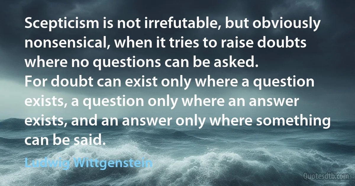 Scepticism is not irrefutable, but obviously nonsensical, when it tries to raise doubts where no questions can be asked.
For doubt can exist only where a question exists, a question only where an answer exists, and an answer only where something can be said. (Ludwig Wittgenstein)