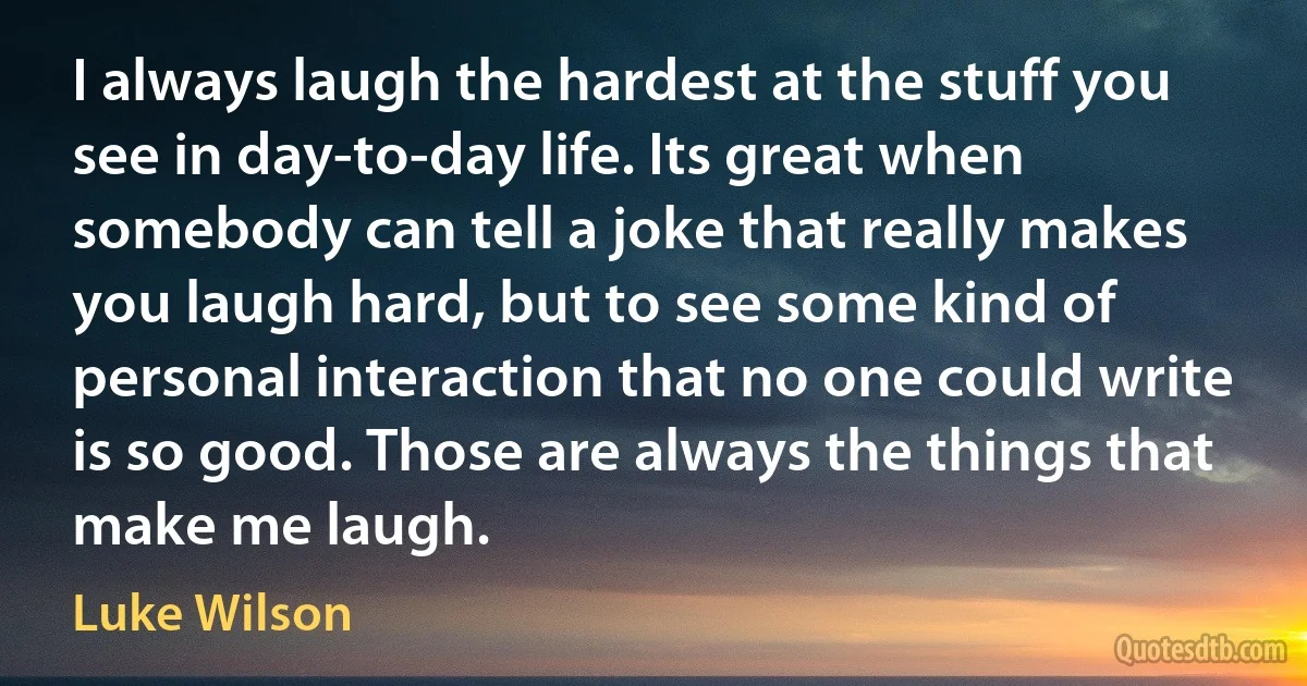 I always laugh the hardest at the stuff you see in day-to-day life. Its great when somebody can tell a joke that really makes you laugh hard, but to see some kind of personal interaction that no one could write is so good. Those are always the things that make me laugh. (Luke Wilson)