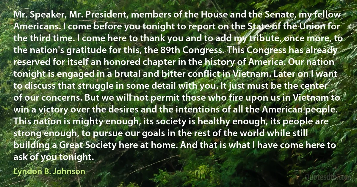 Mr. Speaker, Mr. President, members of the House and the Senate, my fellow Americans. I come before you tonight to report on the State of the Union for the third time. I come here to thank you and to add my tribute, once more, to the nation's gratitude for this, the 89th Congress. This Congress has already reserved for itself an honored chapter in the history of America. Our nation tonight is engaged in a brutal and bitter conflict in Vietnam. Later on I want to discuss that struggle in some detail with you. It just must be the center of our concerns. But we will not permit those who fire upon us in Vietnam to win a victory over the desires and the intentions of all the American people. This nation is mighty enough, its society is healthy enough, its people are strong enough, to pursue our goals in the rest of the world while still building a Great Society here at home. And that is what I have come here to ask of you tonight. (Lyndon B. Johnson)