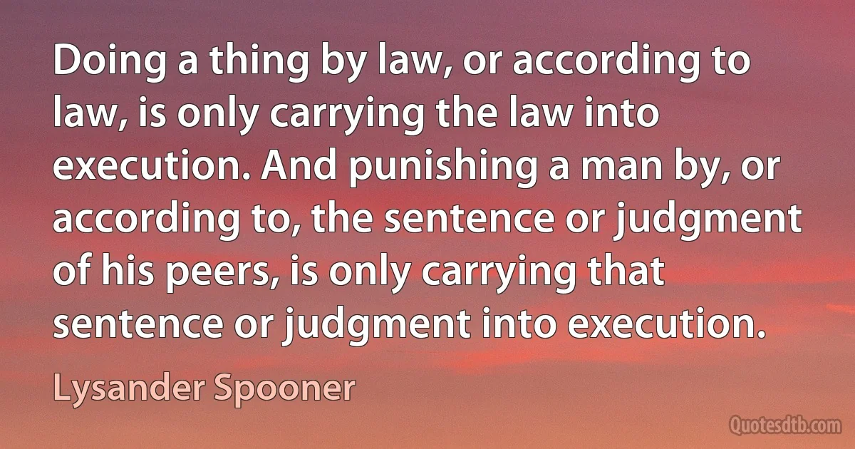 Doing a thing by law, or according to law, is only carrying the law into execution. And punishing a man by, or according to, the sentence or judgment of his peers, is only carrying that sentence or judgment into execution. (Lysander Spooner)