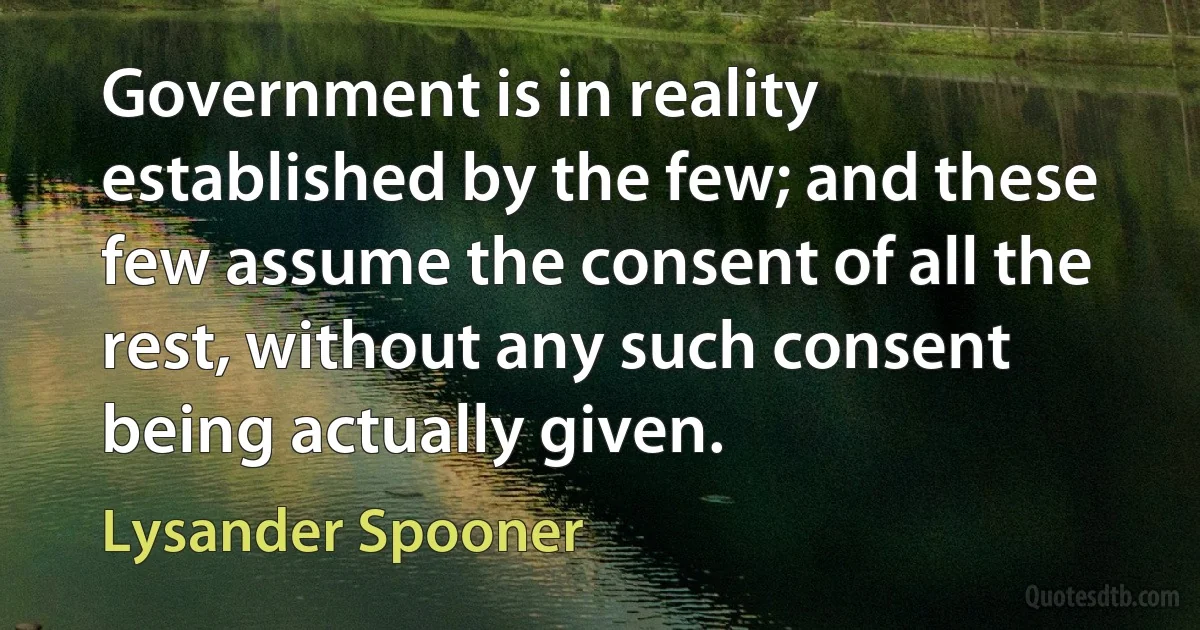 Government is in reality established by the few; and these few assume the consent of all the rest, without any such consent being actually given. (Lysander Spooner)