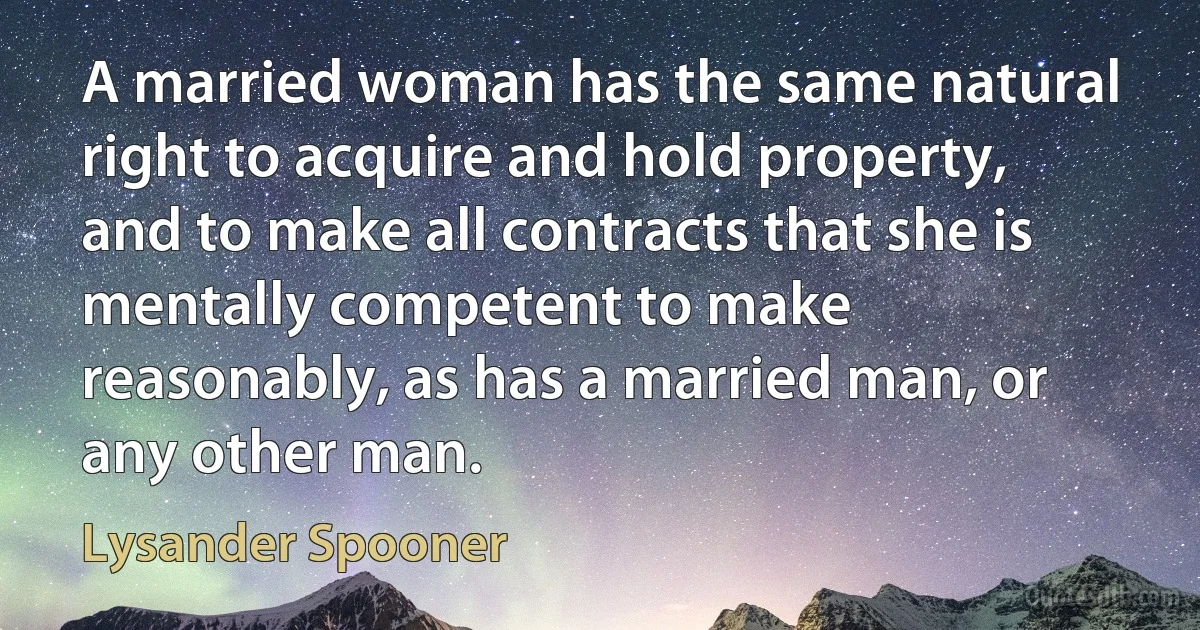 A married woman has the same natural right to acquire and hold property, and to make all contracts that she is mentally competent to make reasonably, as has a married man, or any other man. (Lysander Spooner)