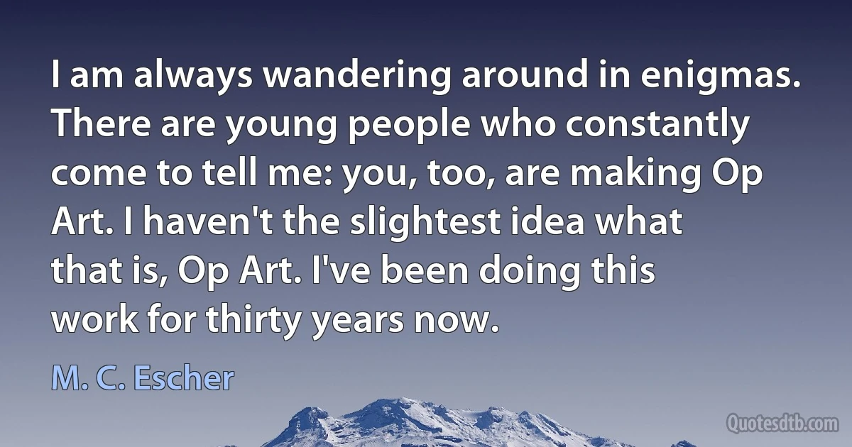 I am always wandering around in enigmas. There are young people who constantly come to tell me: you, too, are making Op Art. I haven't the slightest idea what that is, Op Art. I've been doing this work for thirty years now. (M. C. Escher)