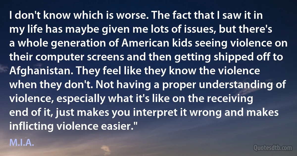 I don't know which is worse. The fact that I saw it in my life has maybe given me lots of issues, but there's a whole generation of American kids seeing violence on their computer screens and then getting shipped off to Afghanistan. They feel like they know the violence when they don't. Not having a proper understanding of violence, especially what it's like on the receiving end of it, just makes you interpret it wrong and makes inflicting violence easier." (M.I.A.)