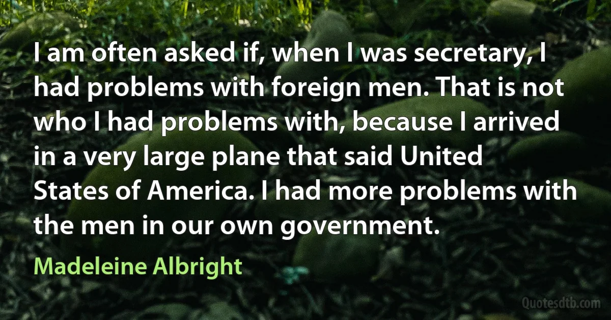 I am often asked if, when I was secretary, I had problems with foreign men. That is not who I had problems with, because I arrived in a very large plane that said United States of America. I had more problems with the men in our own government. (Madeleine Albright)