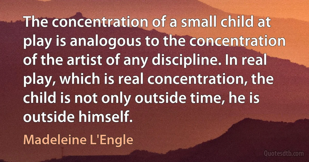 The concentration of a small child at play is analogous to the concentration of the artist of any discipline. In real play, which is real concentration, the child is not only outside time, he is outside himself. (Madeleine L'Engle)