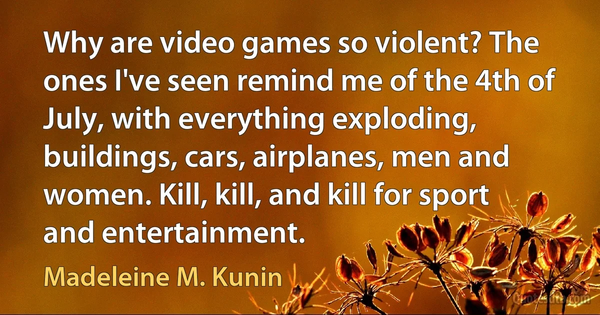 Why are video games so violent? The ones I've seen remind me of the 4th of July, with everything exploding, buildings, cars, airplanes, men and women. Kill, kill, and kill for sport and entertainment. (Madeleine M. Kunin)