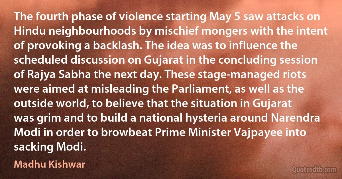 The fourth phase of violence starting May 5 saw attacks on Hindu neighbourhoods by mischief mongers with the intent of provoking a backlash. The idea was to influence the scheduled discussion on Gujarat in the concluding session of Rajya Sabha the next day. These stage-managed riots were aimed at misleading the Parliament, as well as the outside world, to believe that the situation in Gujarat was grim and to build a national hysteria around Narendra Modi in order to browbeat Prime Minister Vajpayee into sacking Modi. (Madhu Kishwar)