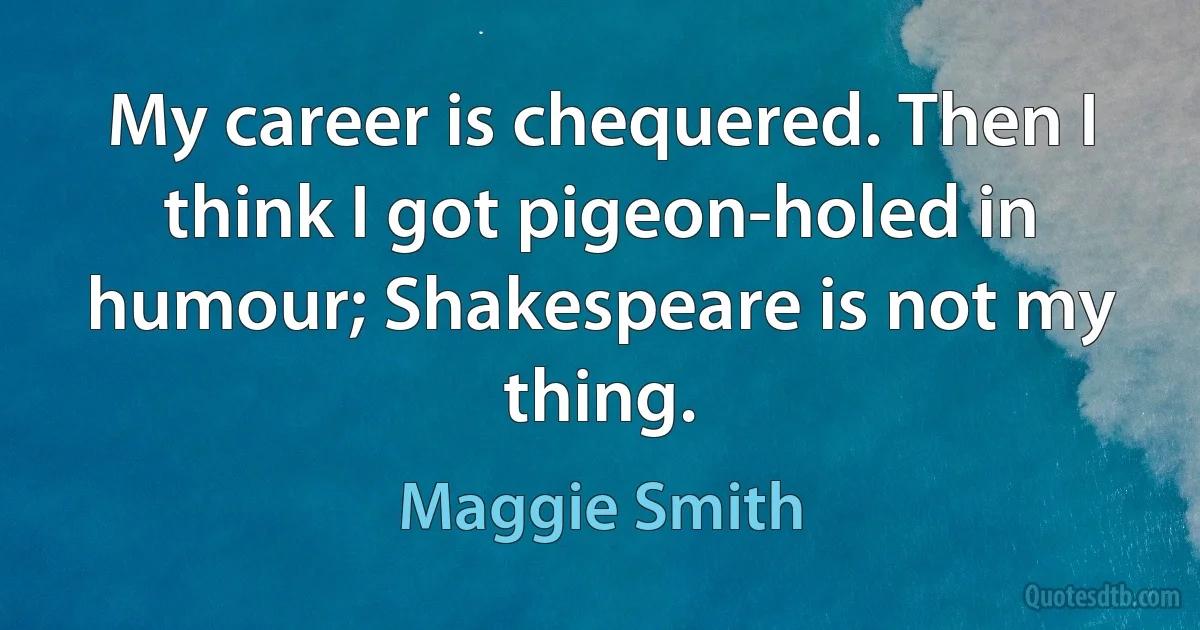 My career is chequered. Then I think I got pigeon-holed in humour; Shakespeare is not my thing. (Maggie Smith)