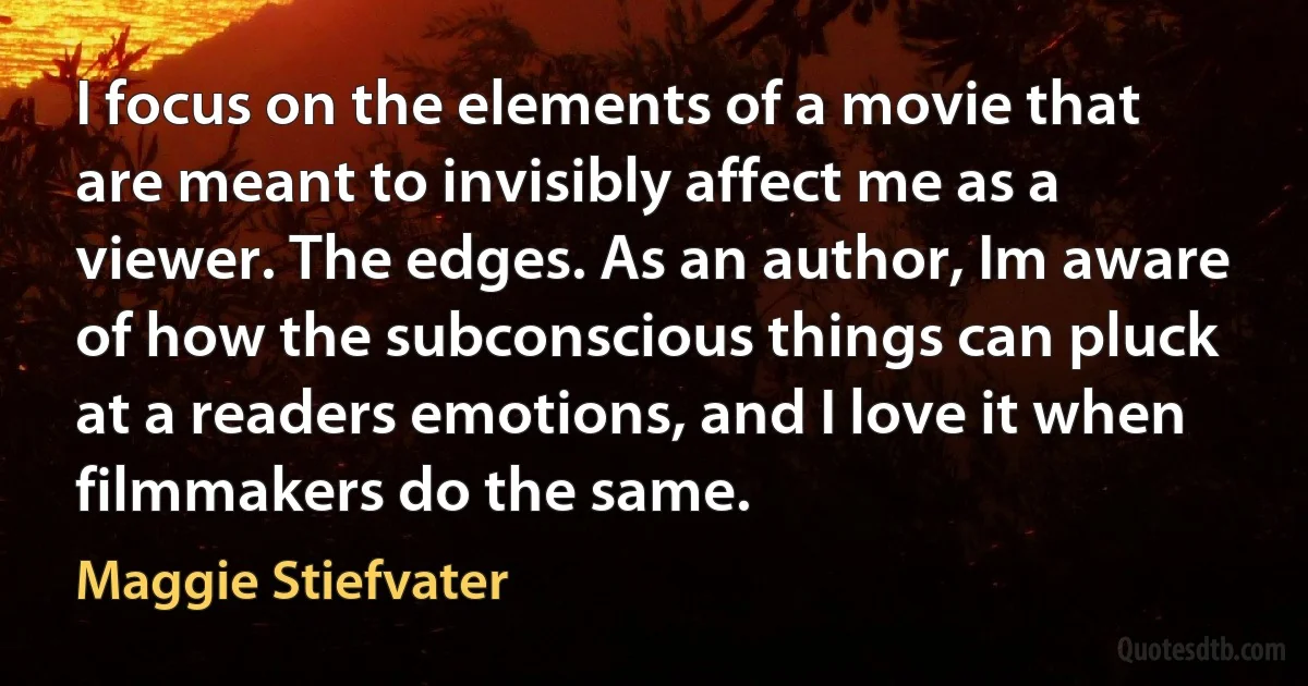 I focus on the elements of a movie that are meant to invisibly affect me as a viewer. The edges. As an author, Im aware of how the subconscious things can pluck at a readers emotions, and I love it when filmmakers do the same. (Maggie Stiefvater)