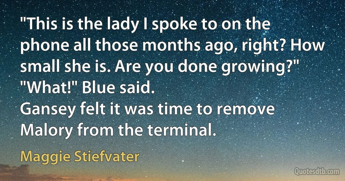 "This is the lady I spoke to on the phone all those months ago, right? How small she is. Are you done growing?"
"What!" Blue said.
Gansey felt it was time to remove Malory from the terminal. (Maggie Stiefvater)