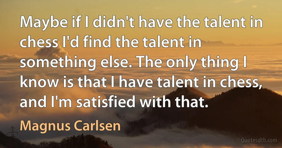 Maybe if I didn't have the talent in chess I'd find the talent in something else. The only thing I know is that I have talent in chess, and I'm satisfied with that. (Magnus Carlsen)