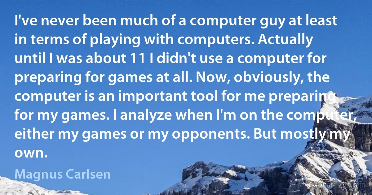 I've never been much of a computer guy at least in terms of playing with computers. Actually until I was about 11 I didn't use a computer for preparing for games at all. Now, obviously, the computer is an important tool for me preparing for my games. I analyze when I'm on the computer, either my games or my opponents. But mostly my own. (Magnus Carlsen)