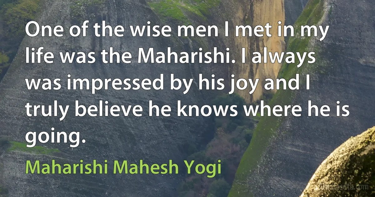 One of the wise men I met in my life was the Maharishi. I always was impressed by his joy and I truly believe he knows where he is going. (Maharishi Mahesh Yogi)