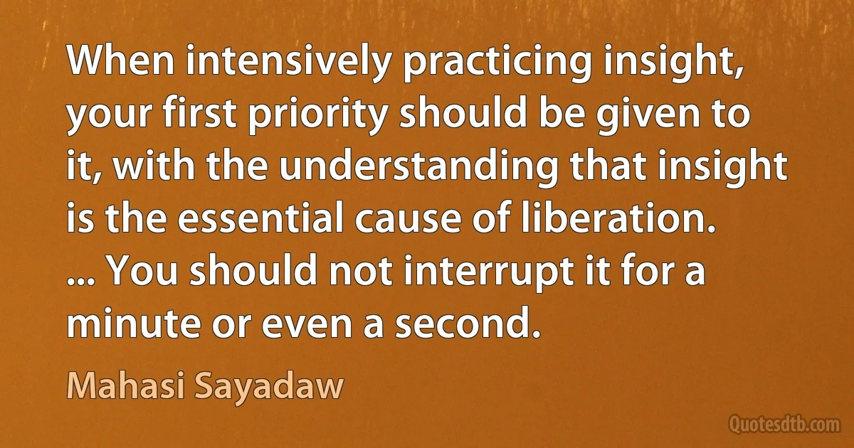 When intensively practicing insight, your first priority should be given to it, with the understanding that insight is the essential cause of liberation. ... You should not interrupt it for a minute or even a second. (Mahasi Sayadaw)