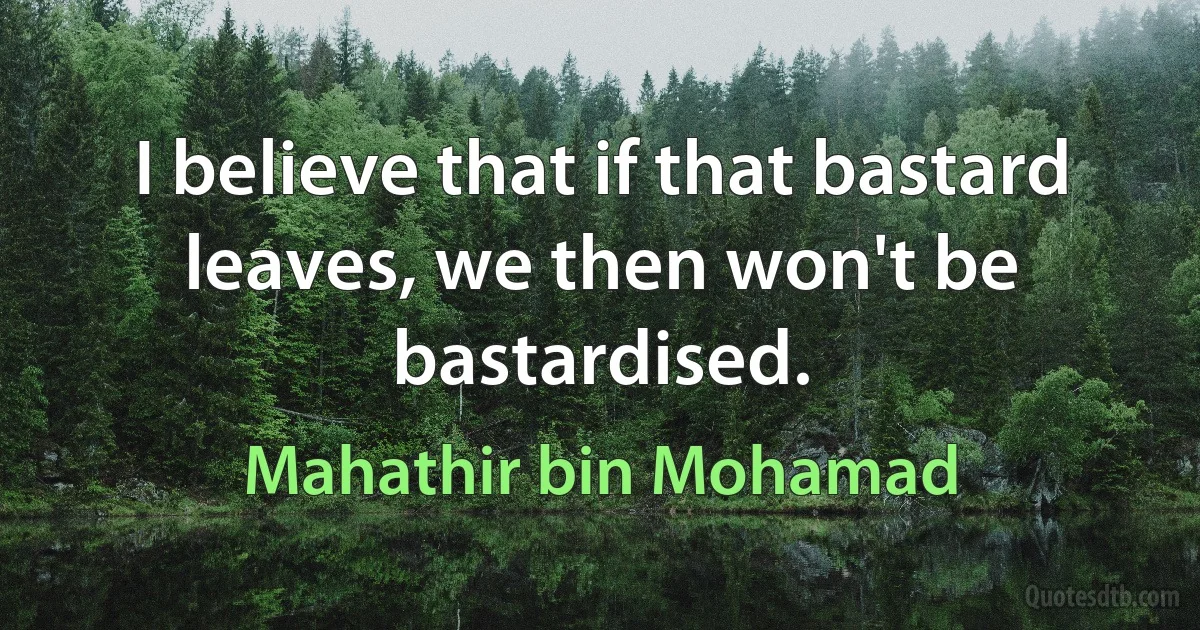 I believe that if that bastard leaves, we then won't be bastardised. (Mahathir bin Mohamad)