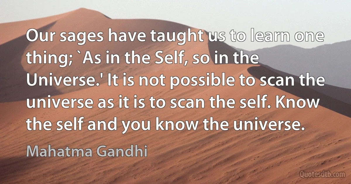 Our sages have taught us to learn one thing; `As in the Self, so in the Universe.' It is not possible to scan the universe as it is to scan the self. Know the self and you know the universe. (Mahatma Gandhi)