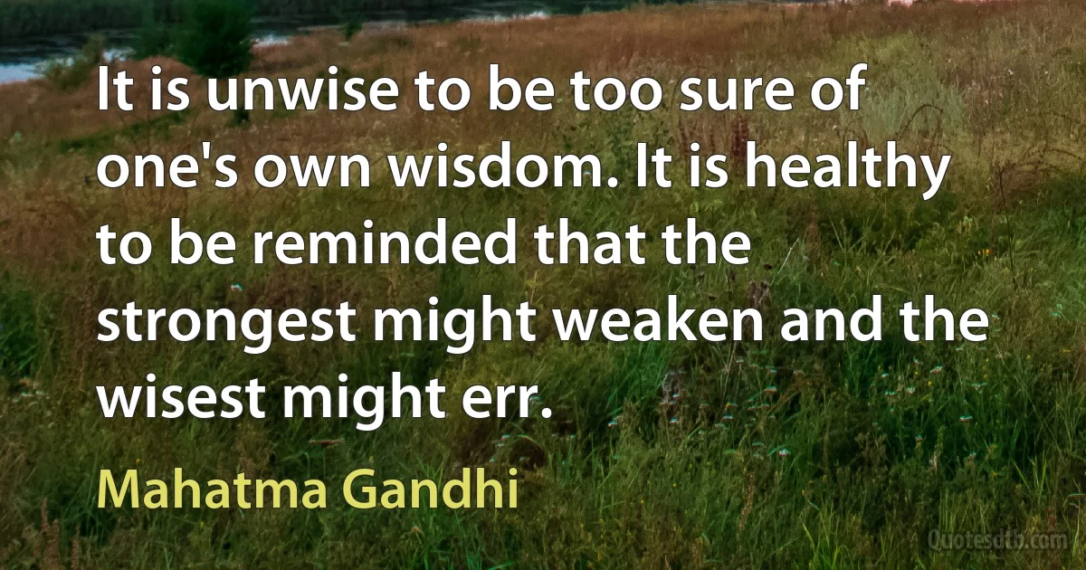 It is unwise to be too sure of one's own wisdom. It is healthy to be reminded that the strongest might weaken and the wisest might err. (Mahatma Gandhi)