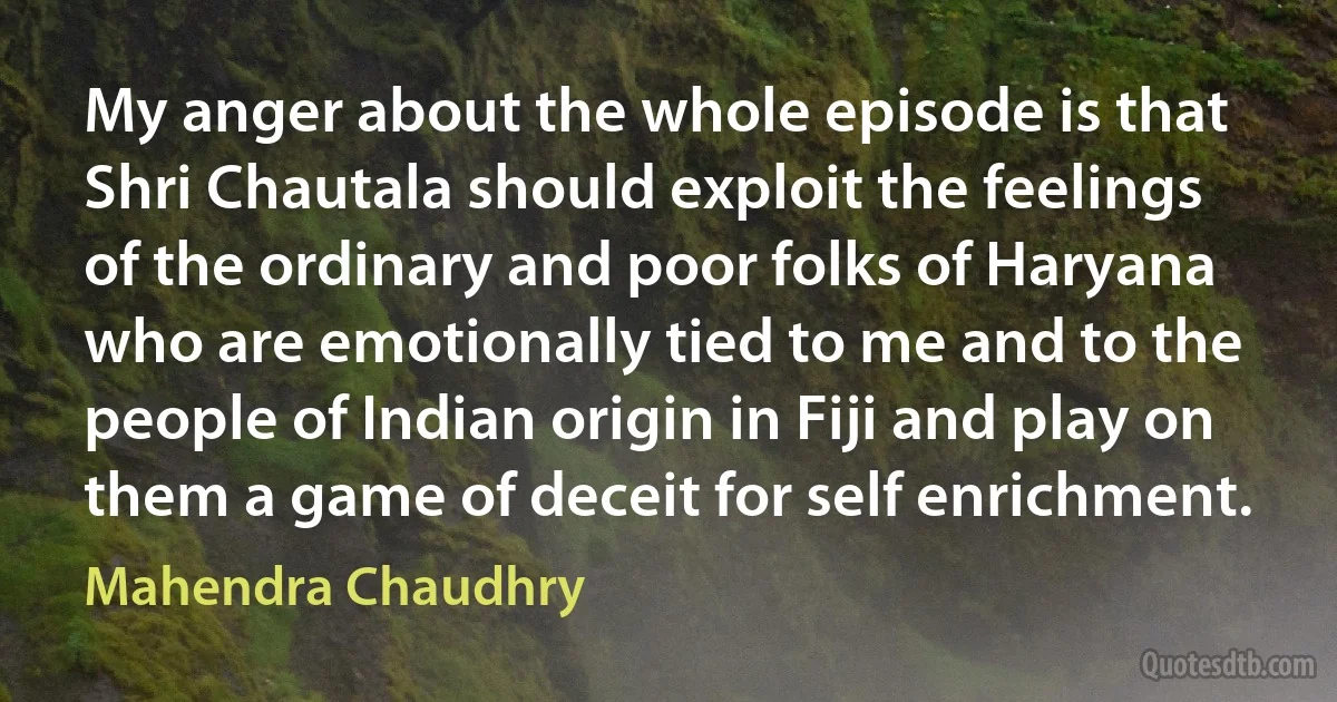 My anger about the whole episode is that Shri Chautala should exploit the feelings of the ordinary and poor folks of Haryana who are emotionally tied to me and to the people of Indian origin in Fiji and play on them a game of deceit for self enrichment. (Mahendra Chaudhry)