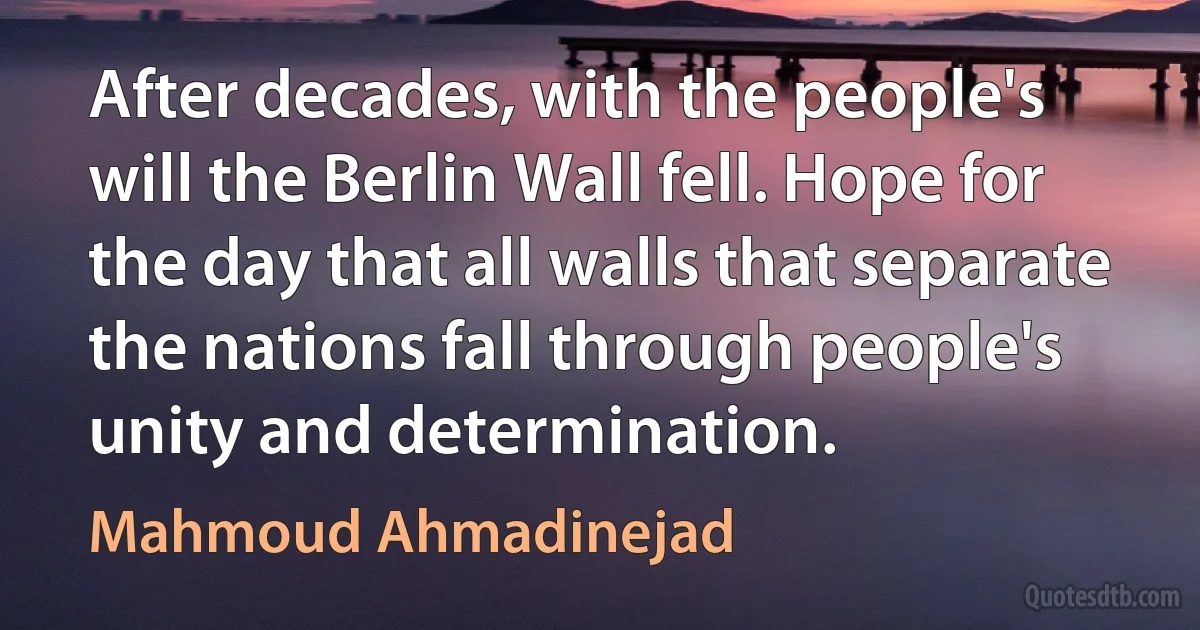 After decades, with the people's will the Berlin Wall fell. Hope for the day that all walls that separate the nations fall through people's unity and determination. (Mahmoud Ahmadinejad)