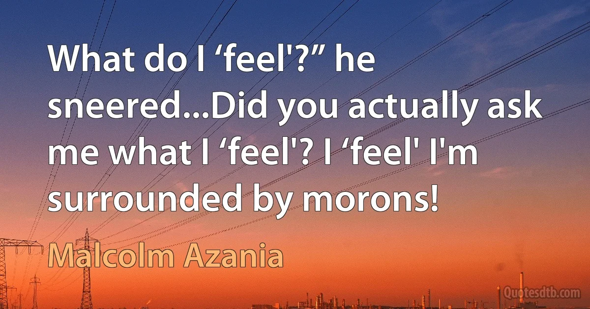 What do I ‘feel'?” he sneered...Did you actually ask me what I ‘feel'? I ‘feel' I'm surrounded by morons! (Malcolm Azania)