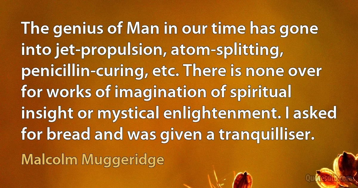 The genius of Man in our time has gone into jet-propulsion, atom-splitting, penicillin-curing, etc. There is none over for works of imagination of spiritual insight or mystical enlightenment. I asked for bread and was given a tranquilliser. (Malcolm Muggeridge)