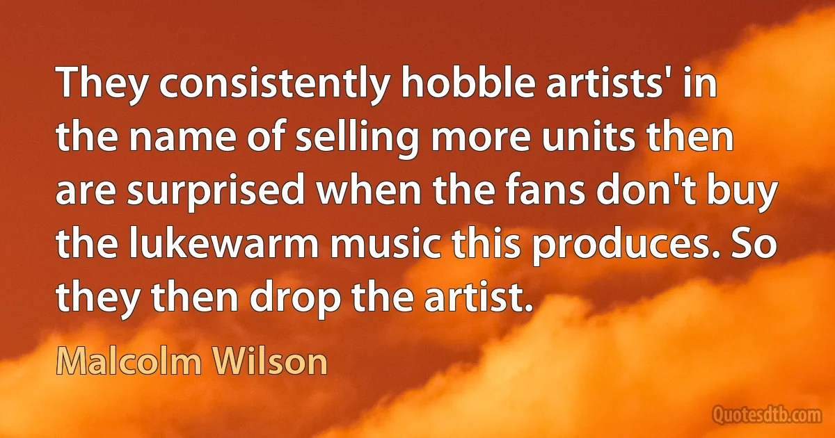 They consistently hobble artists' in the name of selling more units then are surprised when the fans don't buy the lukewarm music this produces. So they then drop the artist. (Malcolm Wilson)