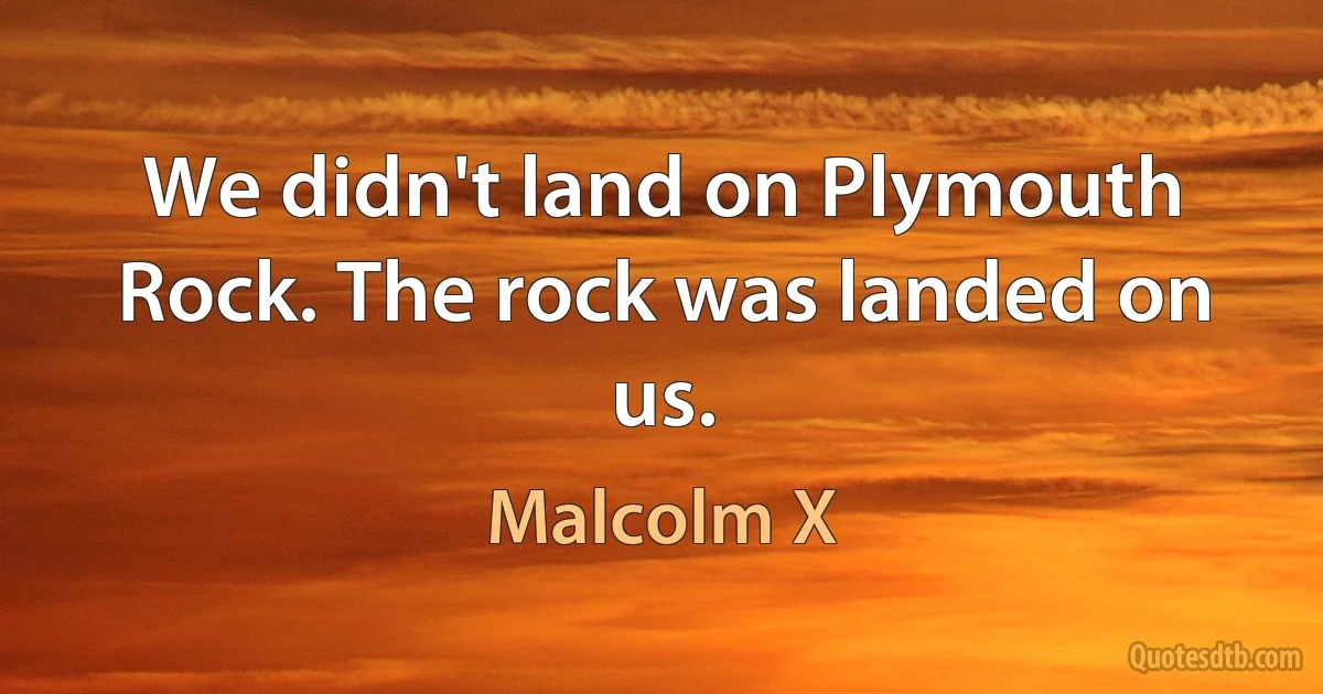 We didn't land on Plymouth Rock. The rock was landed on us. (Malcolm X)