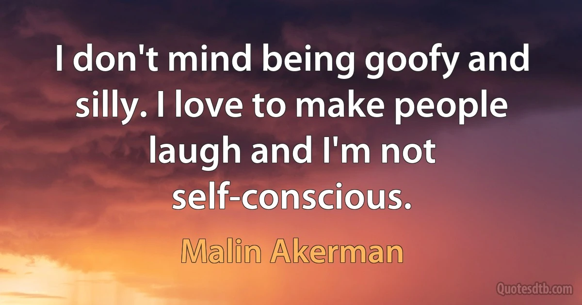 I don't mind being goofy and silly. I love to make people laugh and I'm not self-conscious. (Malin Akerman)